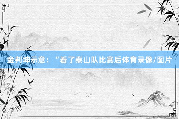金判坤示意：“看了泰山队比赛后体育录像/图片